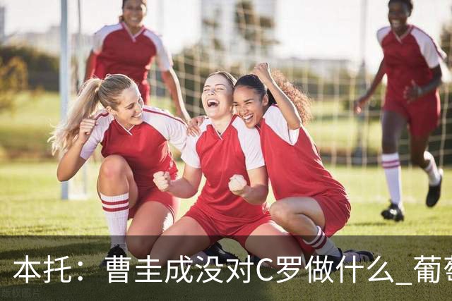 本托：曹圭成没对C罗做什么 葡萄牙利用他遮盖丑事